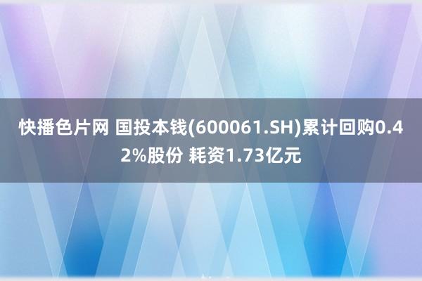 快播色片网 国投本钱(600061.SH)累计回购0.42%股份 耗资1.73亿元