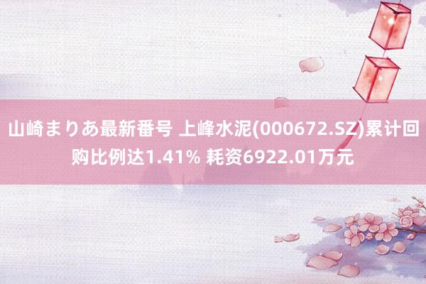 山崎まりあ最新番号 上峰水泥(000672.SZ)累计回购比例达1.41% 耗资6922.01万元