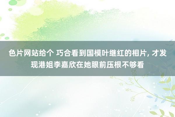 色片网站给个 巧合看到国模叶继红的相片， 才发现港姐李嘉欣在她眼前压根不够看