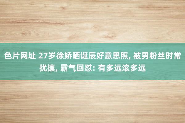 色片网址 27岁徐娇晒诞辰好意思照， 被男粉丝时常扰攘， 霸气回怼: 有多远滚多远