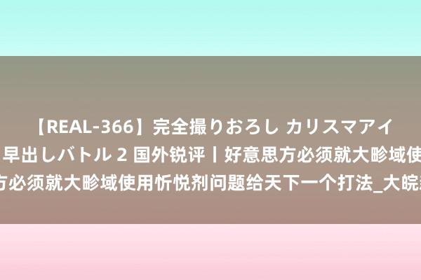 【REAL-366】完全撮りおろし カリスマアイドル対抗！！ ガチフェラ早出しバトル 2 国外锐评丨好意思方必须就大畛域使用忻悦剂问题给天下一个打法_大皖新闻 | 安徽网