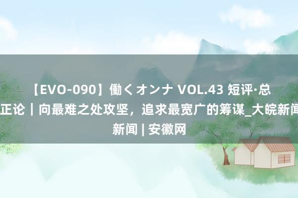 【EVO-090】働くオンナ VOL.43 短评·总通知的更正论｜向最难之处攻坚，追求最宽广的筹谋_大皖新闻 | 安徽网