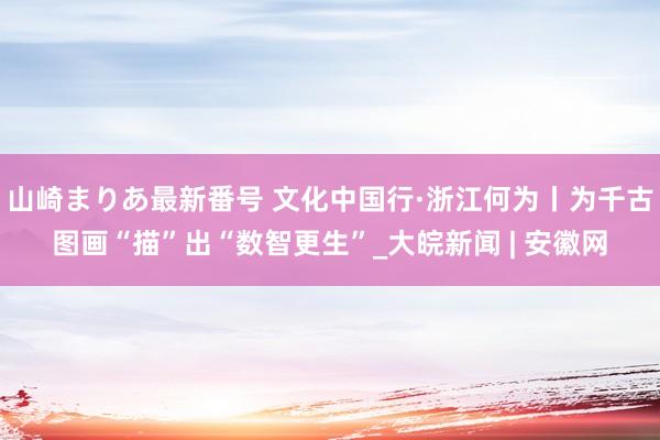 山崎まりあ最新番号 文化中国行·浙江何为丨为千古图画“描”出“数智更生”_大皖新闻 | 安徽网