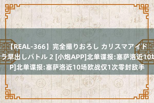 【REAL-366】完全撮りおろし カリスマアイドル対抗！！ ガチフェラ早出しバトル 2 [小炮APP]北单谍报:塞萨洛近10场欧战仅1次零封敌手