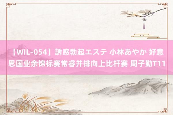 【WIL-054】誘惑勃起エステ 小林あやか 好意思国业余锦标赛常睿并排向上比杆赛 周子勤T11