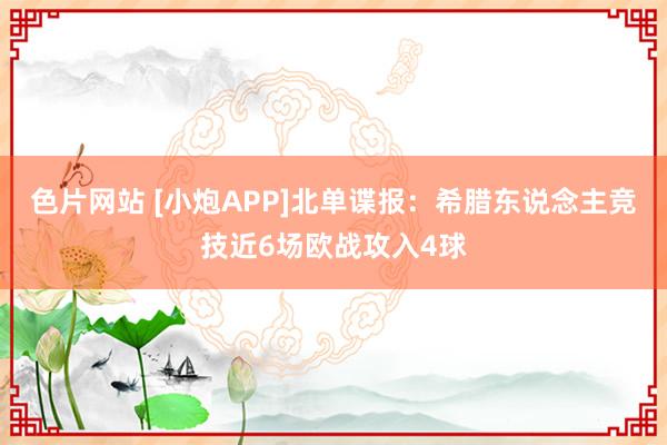 色片网站 [小炮APP]北单谍报：希腊东说念主竞技近6场欧战攻入4球