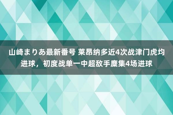 山崎まりあ最新番号 莱昂纳多近4次战津门虎均进球，初度战单一中超敌手麇集4场进球