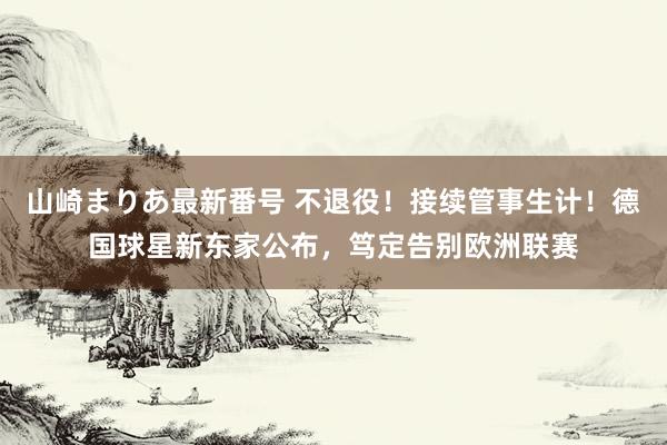 山崎まりあ最新番号 不退役！接续管事生计！德国球星新东家公布，笃定告别欧洲联赛