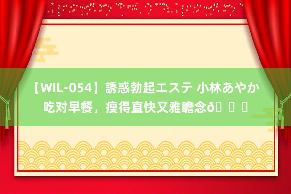 【WIL-054】誘惑勃起エステ 小林あやか 吃对早餐，瘦得直快又雅瞻念?