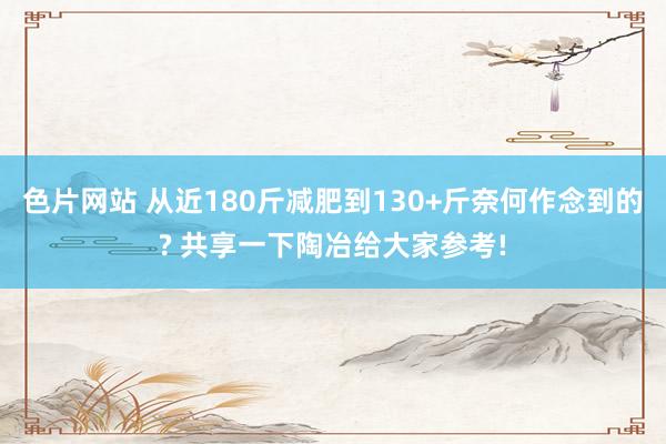 色片网站 从近180斤减肥到130+斤奈何作念到的? 共享一下陶冶给大家参考!