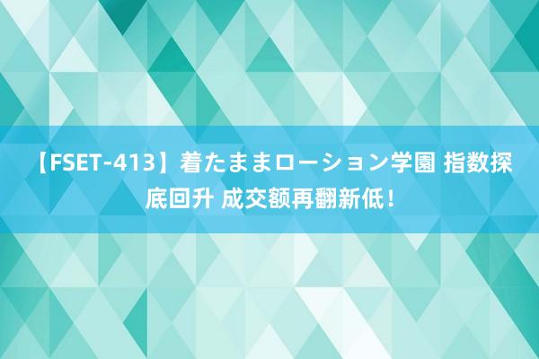 【FSET-413】着たままローション学園 指数探底回升 成交额再翻新低！