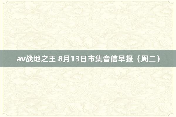 av战地之王 8月13日市集音信早报（周二）