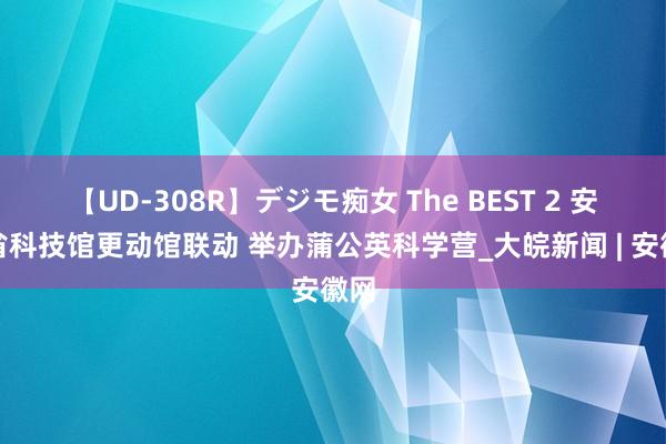 【UD-308R】デジモ痴女 The BEST 2 安徽省科技馆更动馆联动 举办蒲公英科学营_大皖新闻 | 安徽网