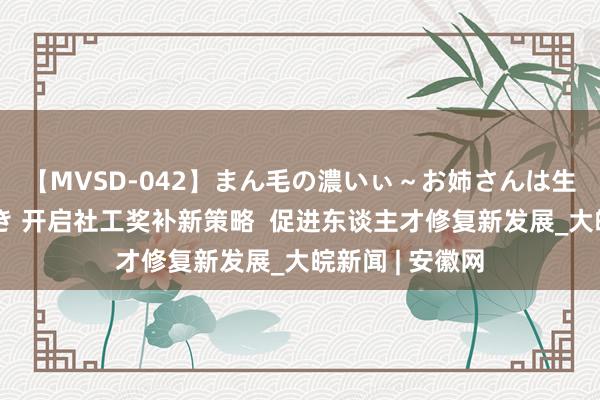 【MVSD-042】まん毛の濃いぃ～お姉さんは生中出しがお好き 开启社工奖补新策略  促进东谈主才修复新发展_大皖新闻 | 安徽网