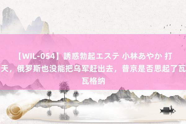 【WIL-054】誘惑勃起エステ 小林あやか 打了十天，俄罗斯也没能把乌军赶出去，普京是否思起了瓦格纳