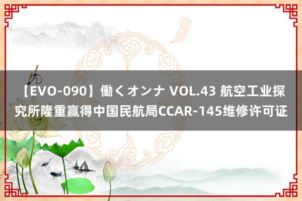 【EVO-090】働くオンナ VOL.43 航空工业探究所隆重赢得中国民航局CCAR-145维修许可证