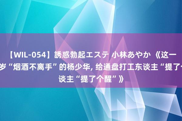 【WIL-054】誘惑勃起エステ 小林あやか 《这一次， 92 岁“烟酒不离手”的杨少华， 给通盘打工东谈主“提了个醒”》