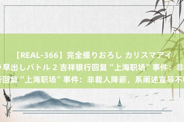 【REAL-366】完全撮りおろし カリスマアイドル対抗！！ ガチフェラ早出しバトル 2 吉祥银行回复“上海职场”事件：非裁人降薪，系阐述宣导不够