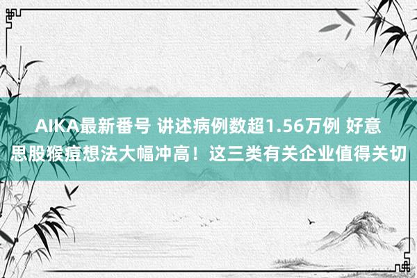 AIKA最新番号 讲述病例数超1.56万例 好意思股猴痘想法大幅冲高！这三类有关企业值得关切