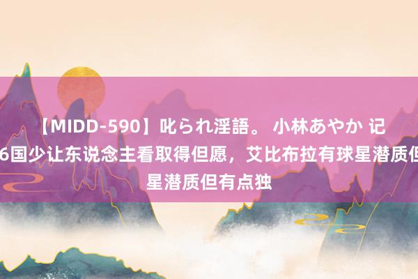 【MIDD-590】叱られ淫語。 小林あやか 记者：U16国少让东说念主看取得但愿，艾比布拉有球星潜质但有点独