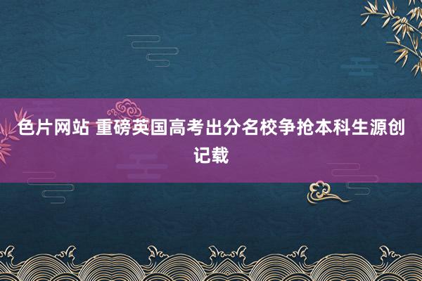 色片网站 重磅英国高考出分名校争抢本科生源创记载