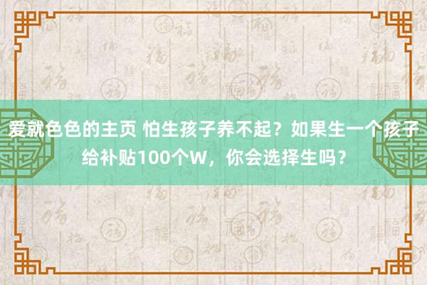 爱就色色的主页 怕生孩子养不起？如果生一个孩子给补贴100个W，你会选择生吗？