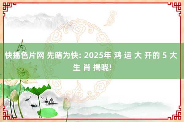 快播色片网 先睹为快: 2025年 鸿 运 大 开的 5 大 生 肖 揭晓!