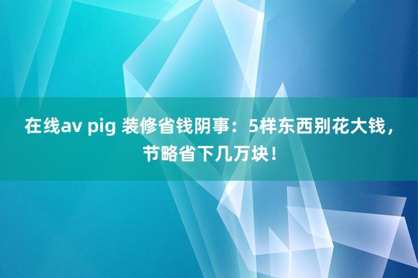 在线av pig 装修省钱阴事：5样东西别花大钱，节略省下几万块！