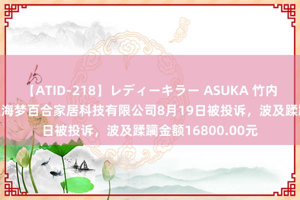 【ATID-218】レディーキラー ASUKA 竹内紗里奈 麻生ゆう 上海梦百合家居科技有限公司8月19日被投诉，波及蹂躏金额16800.00元