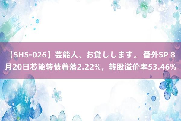 【SHS-026】芸能人、お貸しします。 番外SP 8月20日芯能转债着落2.22%，转股溢价率53.46%