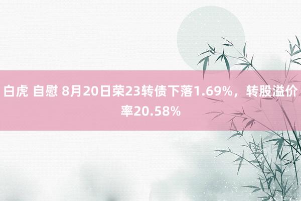 白虎 自慰 8月20日荣23转债下落1.69%，转股溢价率20.58%