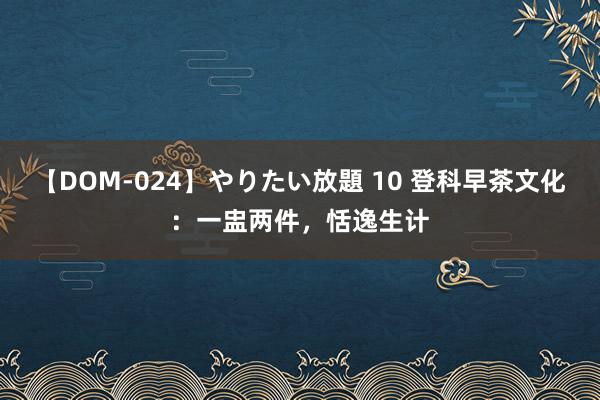 【DOM-024】やりたい放題 10 登科早茶文化：一盅两件，恬逸生计