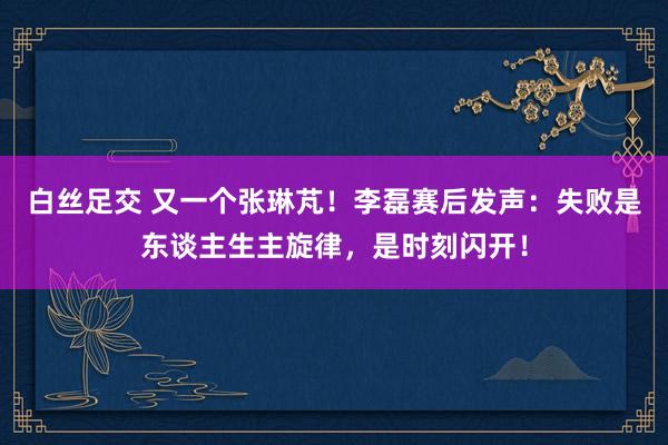 白丝足交 又一个张琳芃！李磊赛后发声：失败是东谈主生主旋律，是时刻闪开！