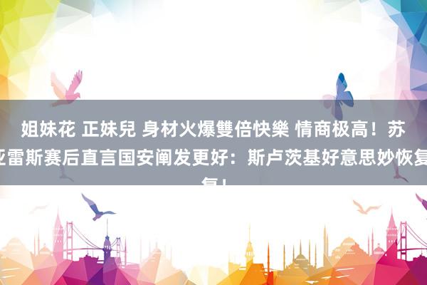 姐妹花 正妹兒 身材火爆雙倍快樂 情商极高！苏亚雷斯赛后直言国安阐发更好：斯卢茨基好意思妙恢复！