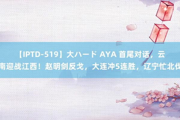 【IPTD-519】大ハード AYA 首尾对话，云南迎战江西！赵明剑反戈，大连冲5连胜，辽宁忙北伐