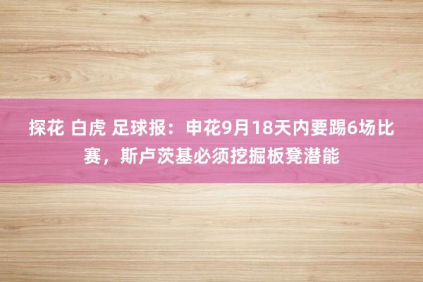 探花 白虎 足球报：申花9月18天内要踢6场比赛，斯卢茨基必须挖掘板凳潜能