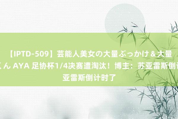 【IPTD-509】芸能人美女の大量ぶっかけ＆大量ごっくん AYA 足协杯1/4决赛遭淘汰！博主：苏亚雷斯倒计时了