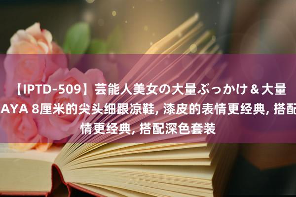 【IPTD-509】芸能人美女の大量ぶっかけ＆大量ごっくん AYA 8厘米的尖头细跟凉鞋， 漆皮的表情更经典， 搭配深色套装