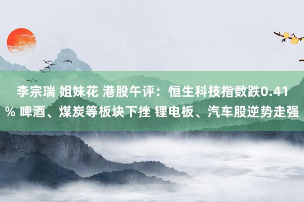 李宗瑞 姐妹花 港股午评：恒生科技指数跌0.41% 啤酒、煤炭等板块下挫 锂电板、汽车股逆势走强