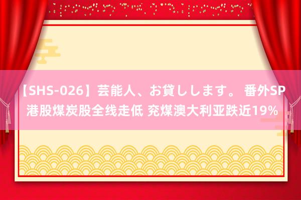 【SHS-026】芸能人、お貸しします。 番外SP 港股煤炭股全线走低 兖煤澳大利亚跌近19%