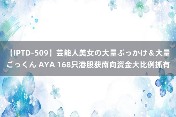 【IPTD-509】芸能人美女の大量ぶっかけ＆大量ごっくん AYA 168只港股获南向资金大比例抓有