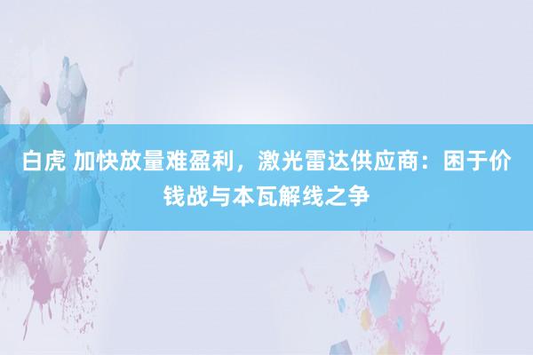 白虎 加快放量难盈利，激光雷达供应商：困于价钱战与本瓦解线之争