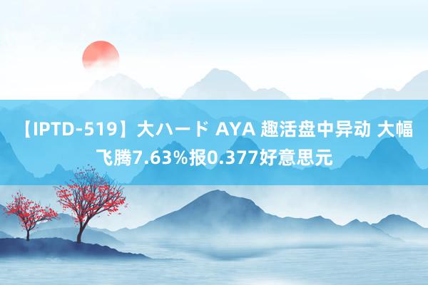 【IPTD-519】大ハード AYA 趣活盘中异动 大幅飞腾7.63%报0.377好意思元