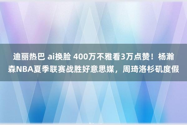 迪丽热巴 ai换脸 400万不雅看3万点赞！杨瀚森NBA夏季联赛战胜好意思媒，周琦洛杉矶度假