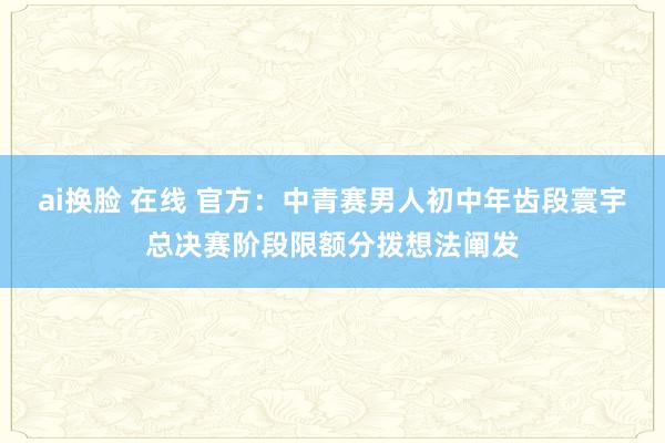 ai换脸 在线 官方：中青赛男人初中年齿段寰宇总决赛阶段限额分拨想法阐发