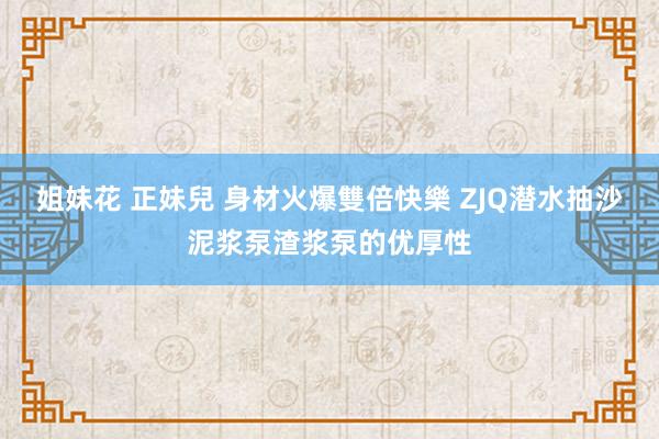 姐妹花 正妹兒 身材火爆雙倍快樂 ZJQ潜水抽沙泥浆泵渣浆泵的优厚性