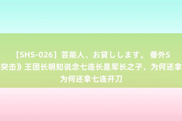 【SHS-026】芸能人、お貸しします。 番外SP 《士兵突击》王团长明知说念七连长是军长之子，为何还拿七连开刀