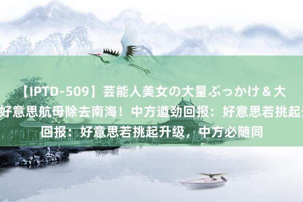 【IPTD-509】芸能人美女の大量ぶっかけ＆大量ごっくん AYA 好意思航母除去南海！中方遒劲回报：好意思若挑起升级，中方必随同