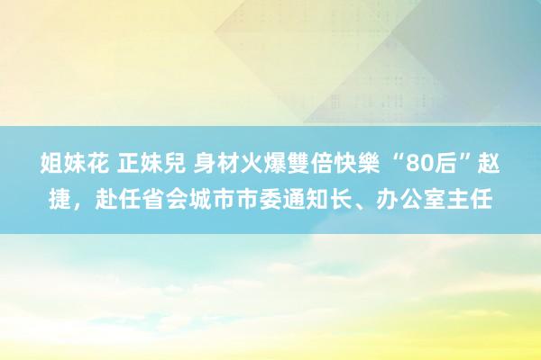 姐妹花 正妹兒 身材火爆雙倍快樂 “80后”赵捷，赴任省会城市市委通知长、办公室主任