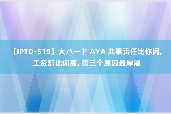 【IPTD-519】大ハード AYA 共事责任比你闲， 工资却比你高， 第三个原因最厚黑